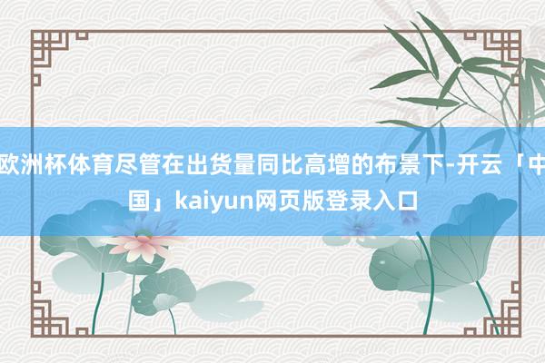 欧洲杯体育尽管在出货量同比高增的布景下-开云「中国」kaiyun网页版登录入口