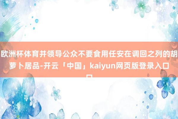 欧洲杯体育并领导公众不要食用任安在调回之列的胡萝卜居品-开云「中国」kaiyun网页版登录入口