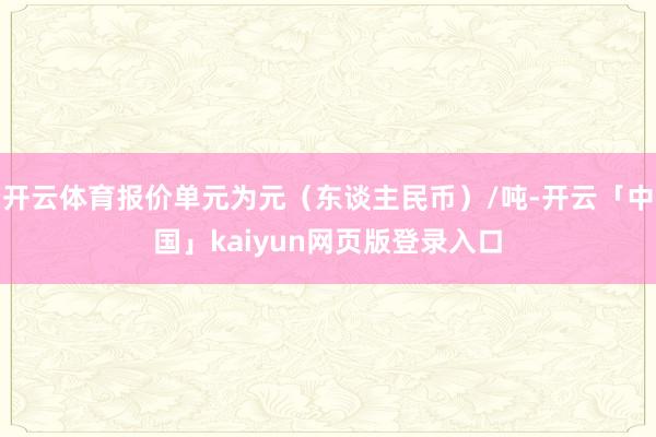 开云体育报价单元为元（东谈主民币）/吨-开云「中国」kaiyun网页版登录入口