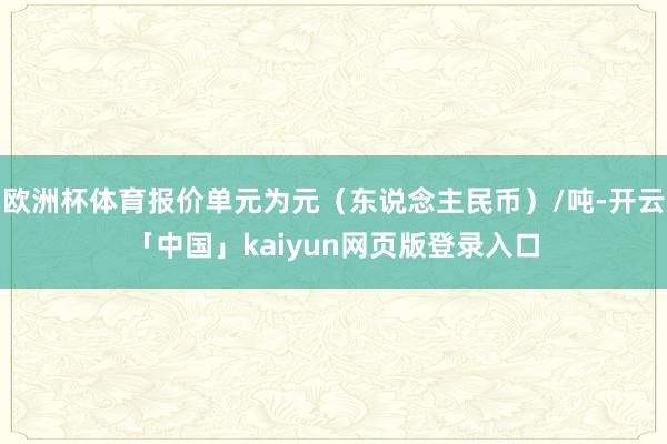 欧洲杯体育报价单元为元（东说念主民币）/吨-开云「中国」kaiyun网页版登录入口