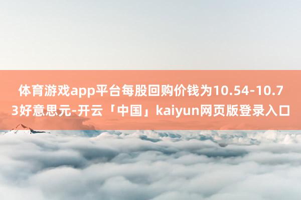 体育游戏app平台每股回购价钱为10.54-10.73好意思元-开云「中国」kaiyun网页版登录入口