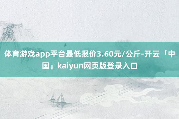 体育游戏app平台最低报价3.60元/公斤-开云「中国」kaiyun网页版登录入口