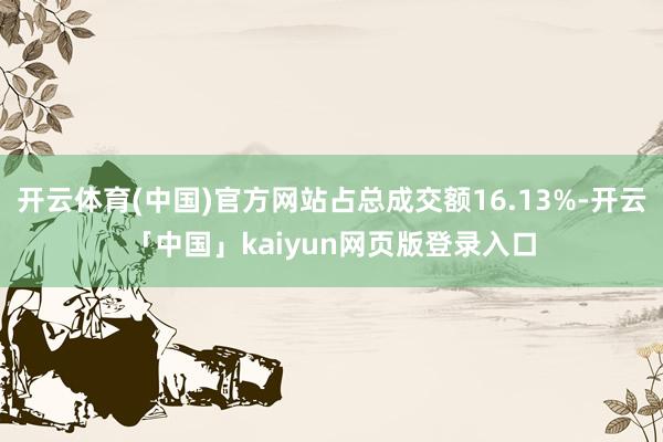 开云体育(中国)官方网站占总成交额16.13%-开云「中国」kaiyun网页版登录入口