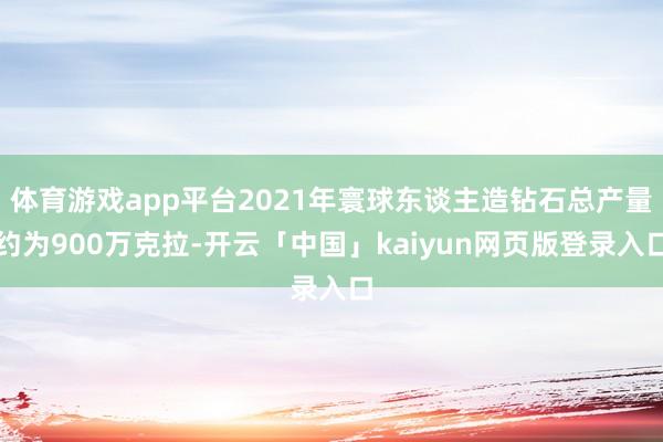 体育游戏app平台2021年寰球东谈主造钻石总产量约为900万克拉-开云「中国」kaiyun网页版登录入口