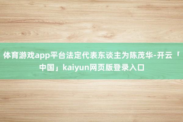 体育游戏app平台法定代表东谈主为陈茂华-开云「中国」kaiyun网页版登录入口