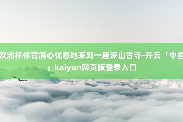 欧洲杯体育满心忧愁地来到一座深山古寺-开云「中国」kaiyun网页版登录入口