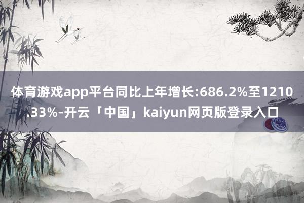 体育游戏app平台同比上年增长:686.2%至1210.33%-开云「中国」kaiyun网页版登录入口