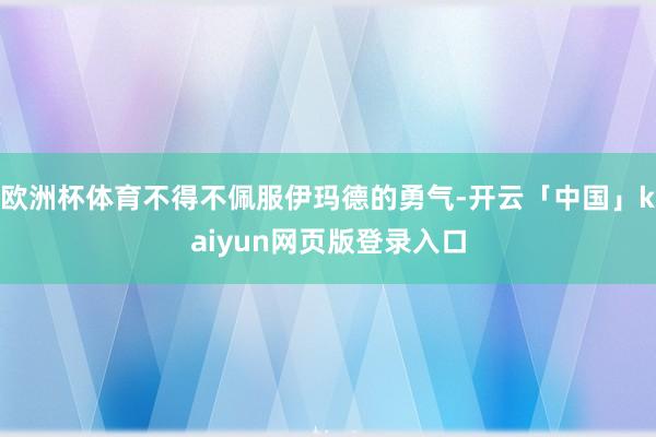 欧洲杯体育不得不佩服伊玛德的勇气-开云「中国」kaiyun网页版登录入口
