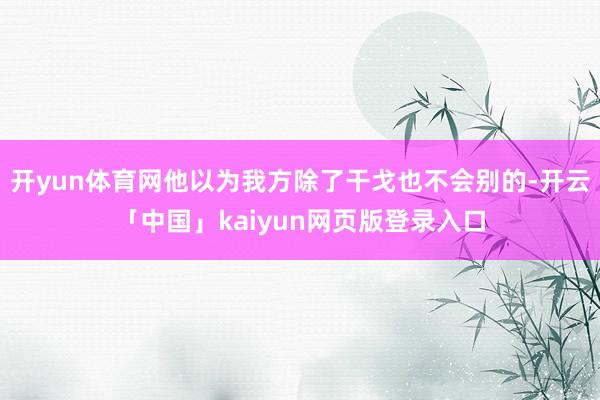 开yun体育网他以为我方除了干戈也不会别的-开云「中国」kaiyun网页版登录入口