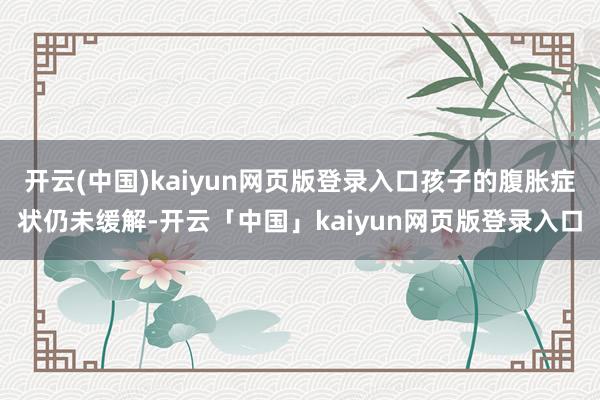 开云(中国)kaiyun网页版登录入口孩子的腹胀症状仍未缓解-开云「中国」kaiyun网页版登录入口