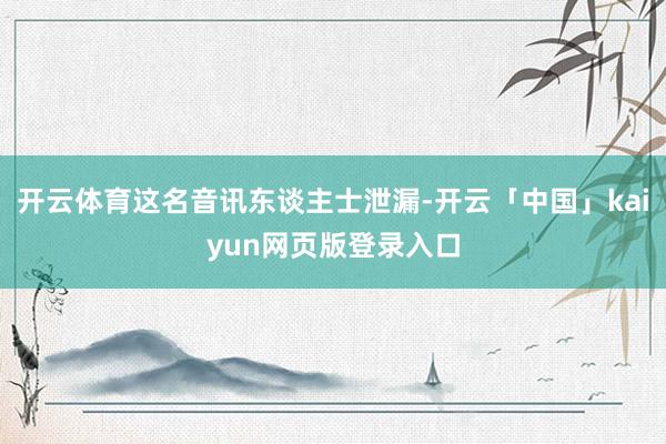 开云体育这名音讯东谈主士泄漏-开云「中国」kaiyun网页版登录入口