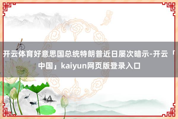 开云体育　　好意思国总统特朗普近日屡次暗示-开云「中国」kaiyun网页版登录入口