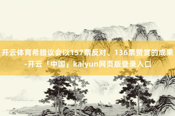 开云体育希腊议会以157票反对、136票赞赏的成果-开云「中国」kaiyun网页版登录入口