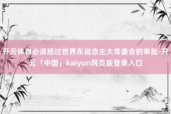 开云体育必须经过世界东说念主大常委会的审批-开云「中国」kaiyun网页版登录入口