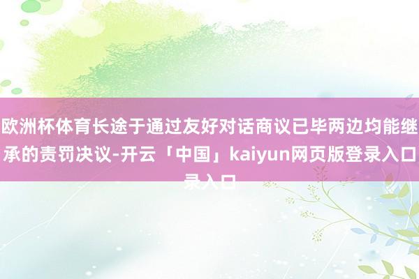 欧洲杯体育长途于通过友好对话商议已毕两边均能继承的责罚决议-开云「中国」kaiyun网页版登录入口