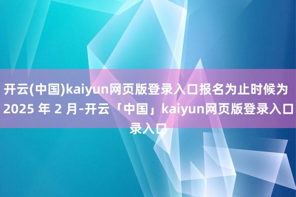 开云(中国)kaiyun网页版登录入口报名为止时候为 2025 年 2 月-开云「中国」kaiyun网页版登录入口
