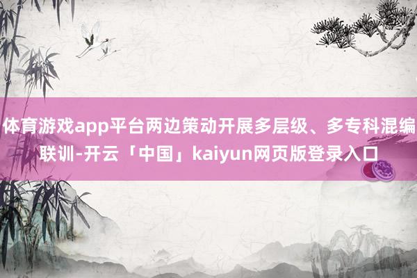 体育游戏app平台两边策动开展多层级、多专科混编联训-开云「中国」kaiyun网页版登录入口
