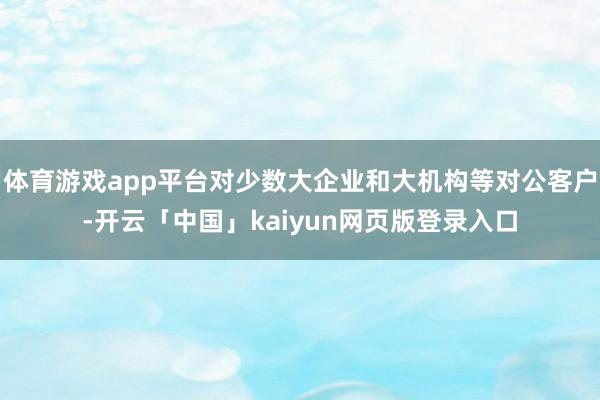 体育游戏app平台对少数大企业和大机构等对公客户-开云「中国」kaiyun网页版登录入口