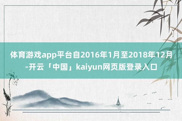 体育游戏app平台自2016年1月至2018年12月-开云「中国」kaiyun网页版登录入口