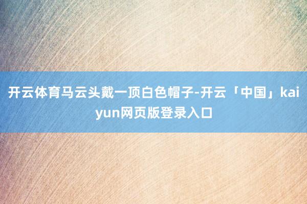 开云体育马云头戴一顶白色帽子-开云「中国」kaiyun网页版登录入口