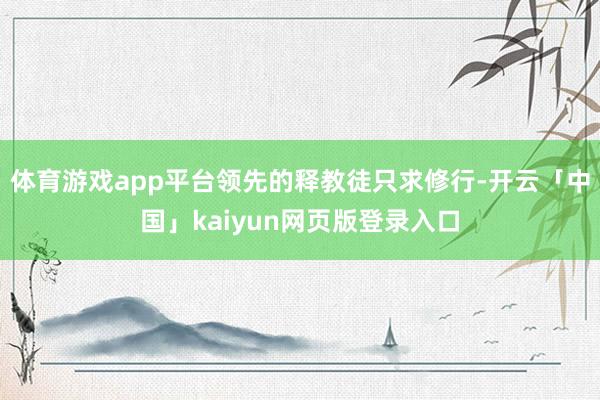 体育游戏app平台领先的释教徒只求修行-开云「中国」kaiyun网页版登录入口