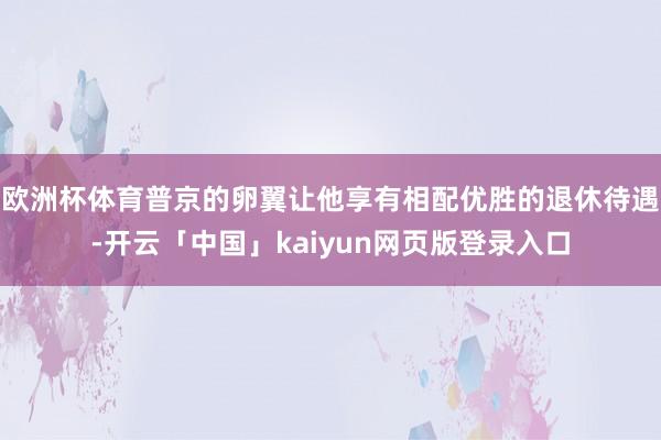 欧洲杯体育普京的卵翼让他享有相配优胜的退休待遇-开云「中国」kaiyun网页版登录入口