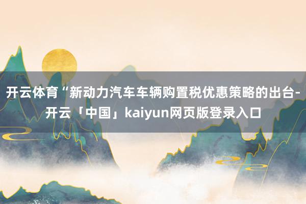 开云体育　　“新动力汽车车辆购置税优惠策略的出台-开云「中国」kaiyun网页版登录入口