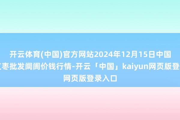 开云体育(中国)官方网站2024年12月15日中国沧州红枣批发阛阓价钱行情-开云「中国」kaiyun网页版登录入口
