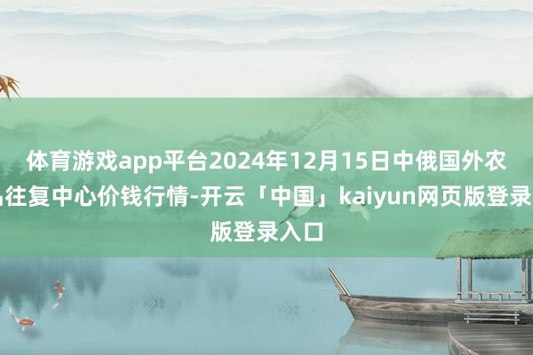 体育游戏app平台2024年12月15日中俄国外农居品往复中心价钱行情-开云「中国」kaiyun网页版登录入口