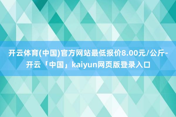 开云体育(中国)官方网站最低报价8.00元/公斤-开云「中国」kaiyun网页版登录入口
