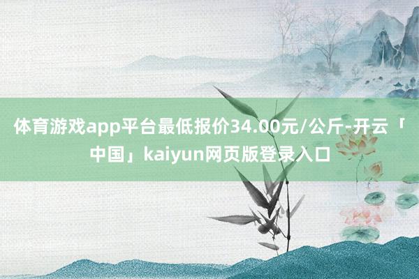 体育游戏app平台最低报价34.00元/公斤-开云「中国」kaiyun网页版登录入口