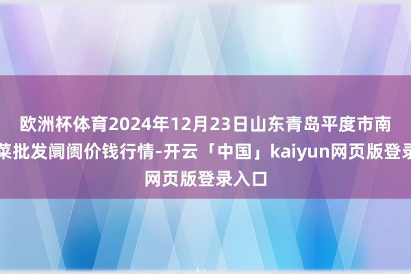 欧洲杯体育2024年12月23日山东青岛平度市南村蔬菜批发阛阓价钱行情-开云「中国」kaiyun网页版登录入口