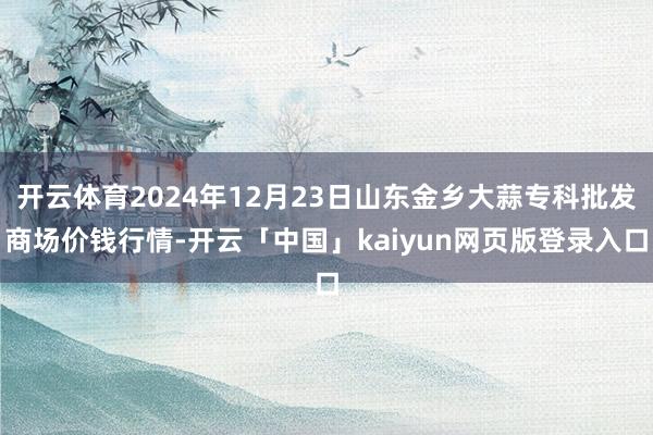 开云体育2024年12月23日山东金乡大蒜专科批发商场价钱行情-开云「中国」kaiyun网页版登录入口