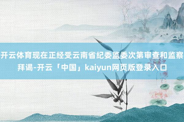 开云体育现在正经受云南省纪委监委次第审查和监察拜谒-开云「中国」kaiyun网页版登录入口