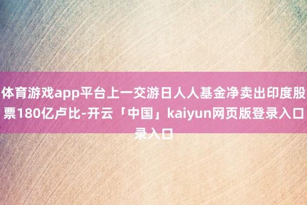 体育游戏app平台上一交游日人人基金净卖出印度股票180亿卢比-开云「中国」kaiyun网页版登录入口