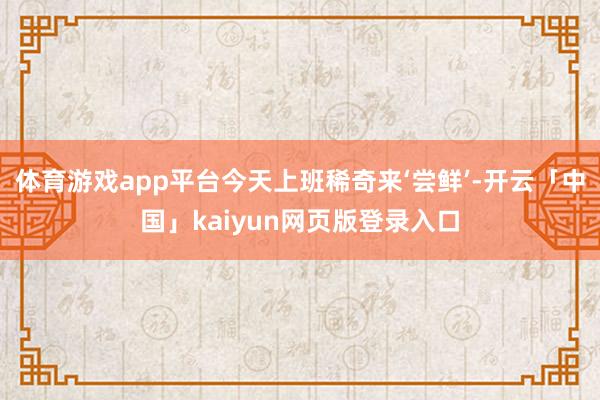 体育游戏app平台今天上班稀奇来‘尝鲜’-开云「中国」kaiyun网页版登录入口