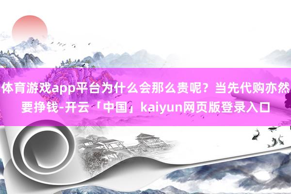 体育游戏app平台为什么会那么贵呢？当先代购亦然要挣钱-开云「中国」kaiyun网页版登录入口