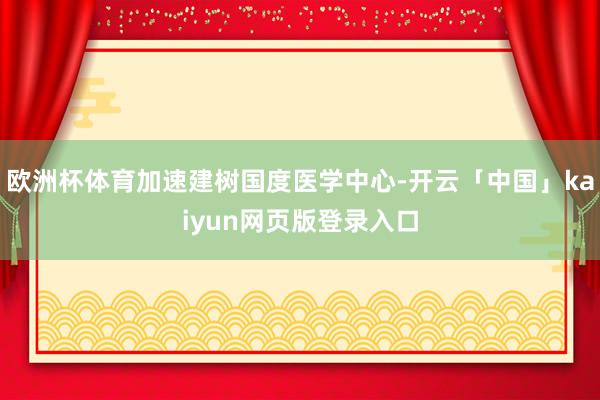欧洲杯体育加速建树国度医学中心-开云「中国」kaiyun网页版登录入口