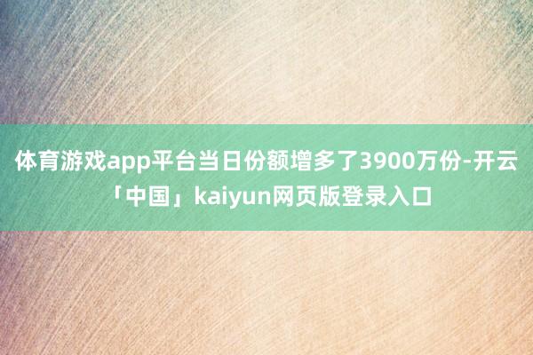 体育游戏app平台当日份额增多了3900万份-开云「中国」kaiyun网页版登录入口