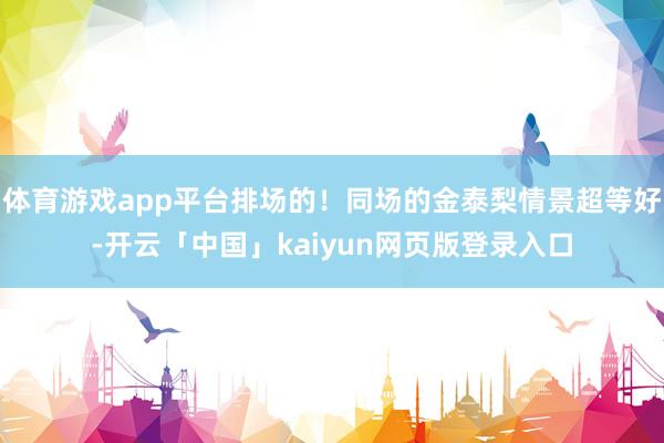 体育游戏app平台排场的！同场的金泰梨情景超等好-开云「中国」kaiyun网页版登录入口
