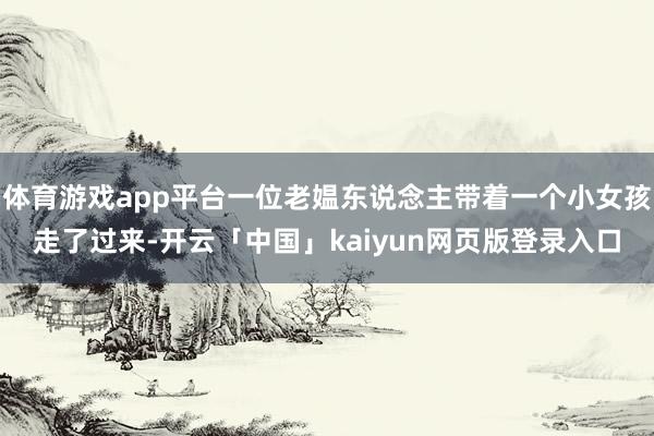 体育游戏app平台一位老媪东说念主带着一个小女孩走了过来-开云「中国」kaiyun网页版登录入口