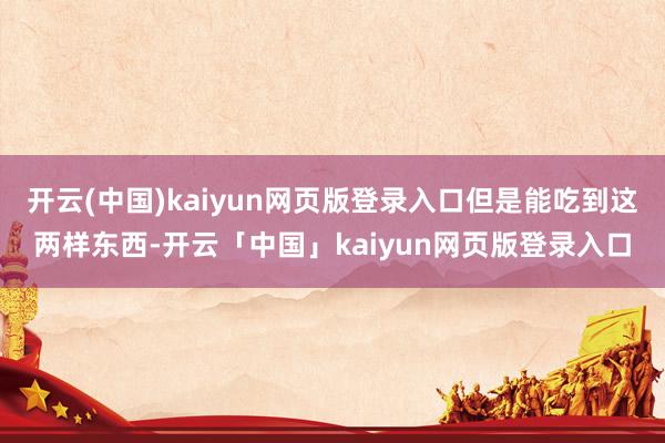 开云(中国)kaiyun网页版登录入口但是能吃到这两样东西-开云「中国」kaiyun网页版登录入口