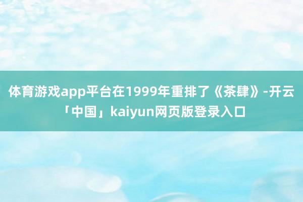 体育游戏app平台在1999年重排了《茶肆》-开云「中国」kaiyun网页版登录入口